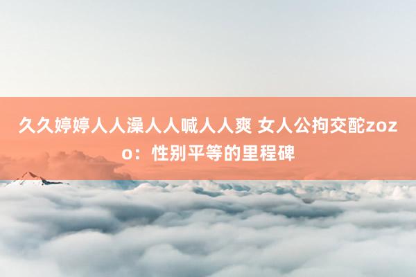 久久婷婷人人澡人人喊人人爽 女人公拘交酡zozo：性别平等的里程碑