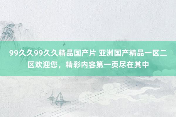 99久久99久久精品国产片 亚洲国产精品一区二区欢迎您，精彩内容第一页尽在其中