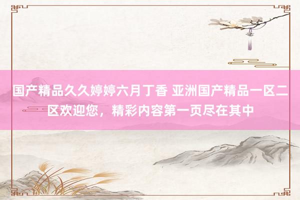 国产精品久久婷婷六月丁香 亚洲国产精品一区二区欢迎您，精彩内容第一页尽在其中