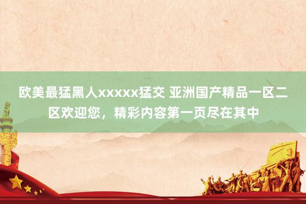 欧美最猛黑人xxxxx猛交 亚洲国产精品一区二区欢迎您，精彩内容第一页尽在其中