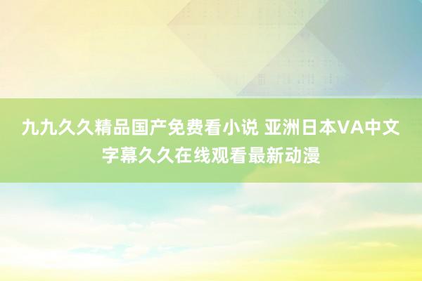 九九久久精品国产免费看小说 亚洲日本VA中文字幕久久在线观看最新动漫