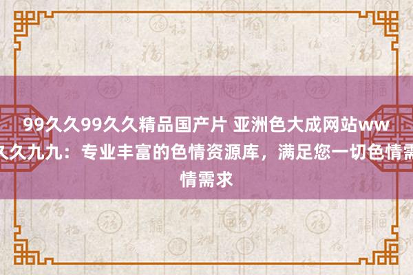 99久久99久久精品国产片 亚洲色大成网站www久久九九：专业丰富的色情资源库，满足您一切色情需求