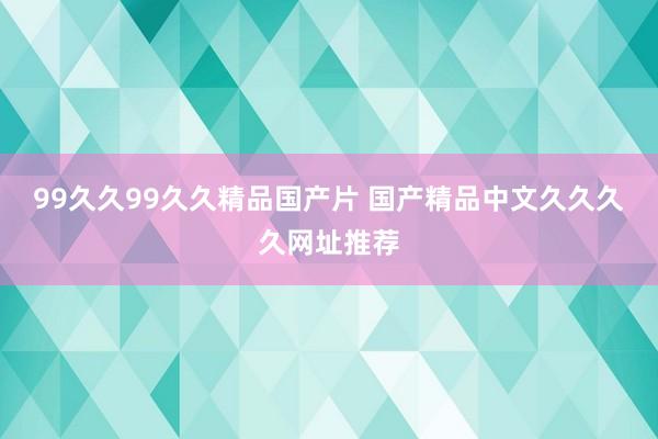 99久久99久久精品国产片 国产精品中文久久久久网址推荐