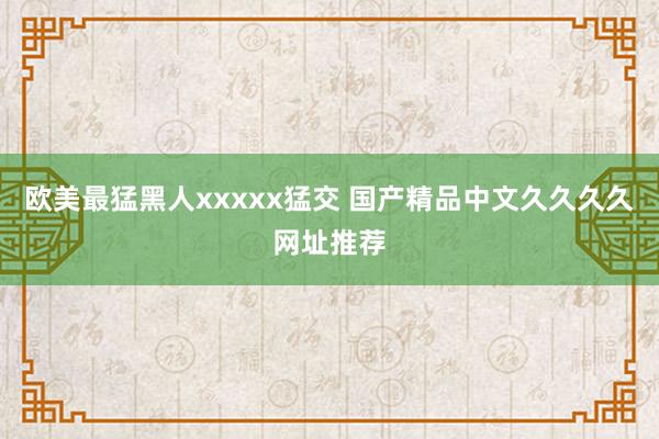 欧美最猛黑人xxxxx猛交 国产精品中文久久久久网址推荐