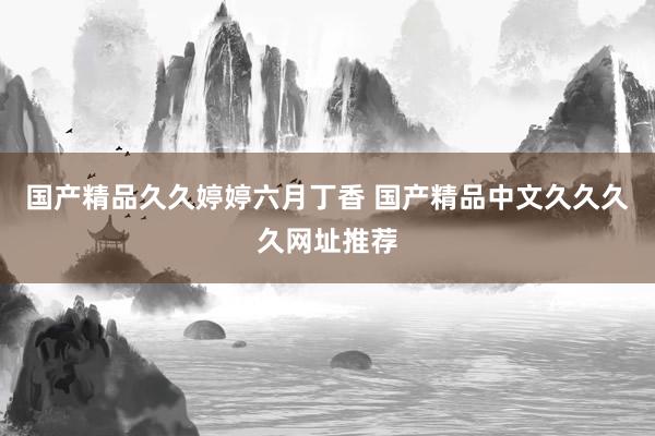 国产精品久久婷婷六月丁香 国产精品中文久久久久网址推荐