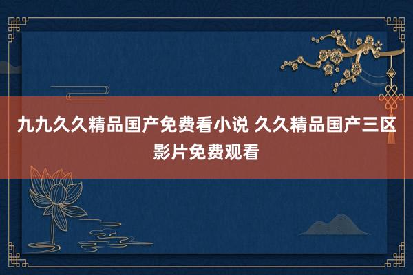 九九久久精品国产免费看小说 久久精品国产三区影片免费观看