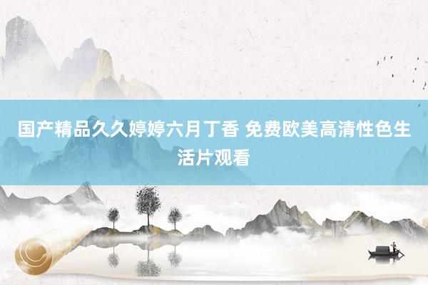 国产精品久久婷婷六月丁香 免费欧美高清性色生活片观看