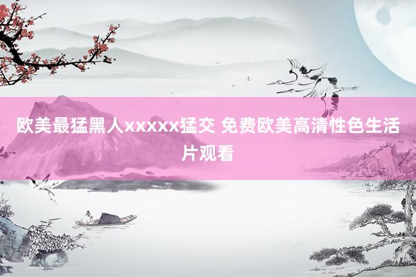 欧美最猛黑人xxxxx猛交 免费欧美高清性色生活片观看