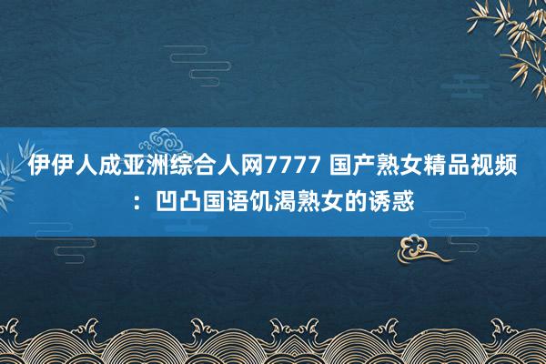 伊伊人成亚洲综合人网7777 国产熟女精品视频：凹凸国语饥渴熟女的诱惑
