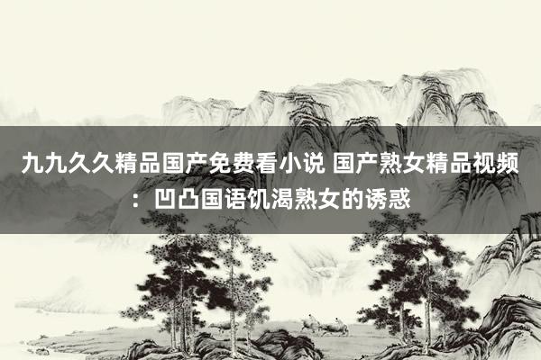 九九久久精品国产免费看小说 国产熟女精品视频：凹凸国语饥渴熟女的诱惑