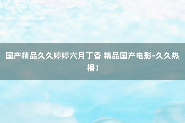 国产精品久久婷婷六月丁香 精品国产电影-久久热播！