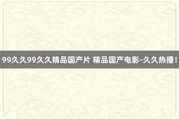 99久久99久久精品国产片 精品国产电影-久久热播！
