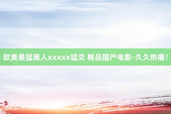 欧美最猛黑人xxxxx猛交 精品国产电影-久久热播！