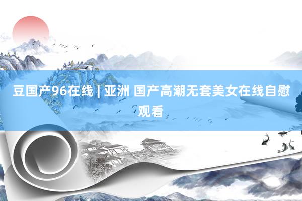 豆国产96在线 | 亚洲 国产高潮无套美女在线自慰观看