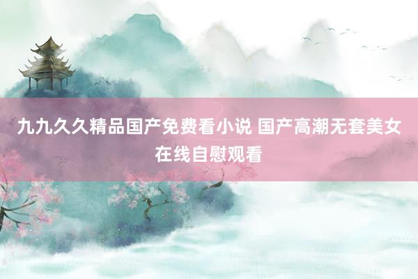 九九久久精品国产免费看小说 国产高潮无套美女在线自慰观看