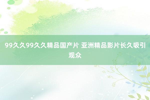 99久久99久久精品国产片 亚洲精品影片长久吸引观众