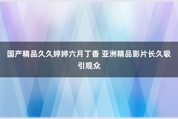 国产精品久久婷婷六月丁香 亚洲精品影片长久吸引观众