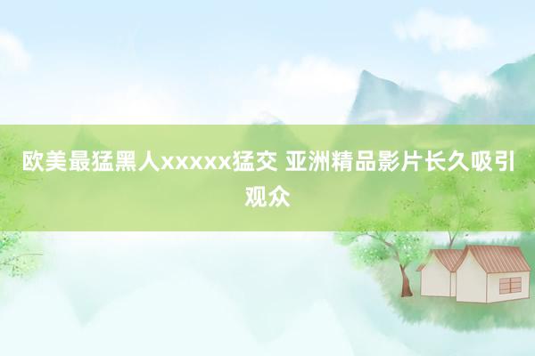 欧美最猛黑人xxxxx猛交 亚洲精品影片长久吸引观众