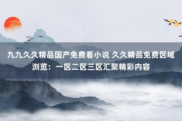 九九久久精品国产免费看小说 久久精品免费区域浏览：一区二区三区汇聚精彩内容