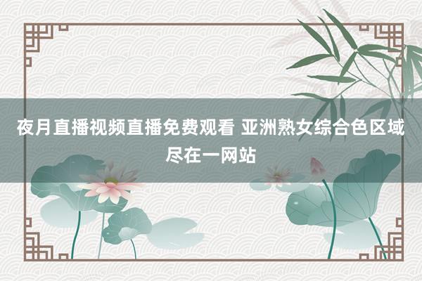 夜月直播视频直播免费观看 亚洲熟女综合色区域尽在一网站