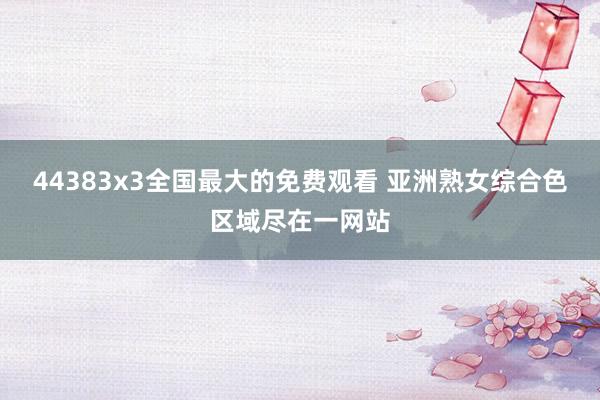44383x3全国最大的免费观看 亚洲熟女综合色区域尽在一网站