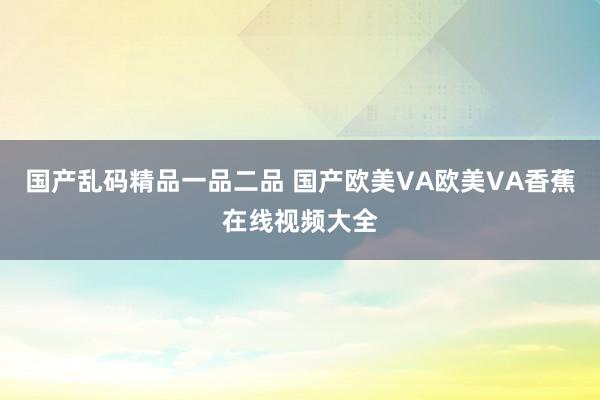 国产乱码精品一品二品 国产欧美VA欧美VA香蕉在线视频大全