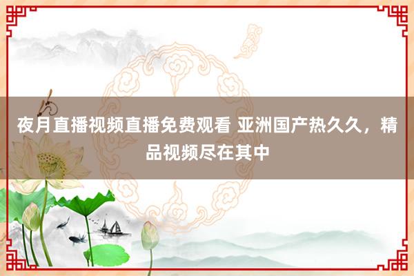夜月直播视频直播免费观看 亚洲国产热久久，精品视频尽在其中