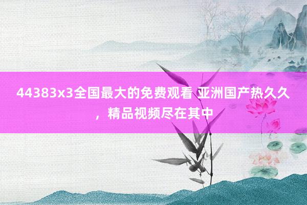 44383x3全国最大的免费观看 亚洲国产热久久，精品视频尽在其中