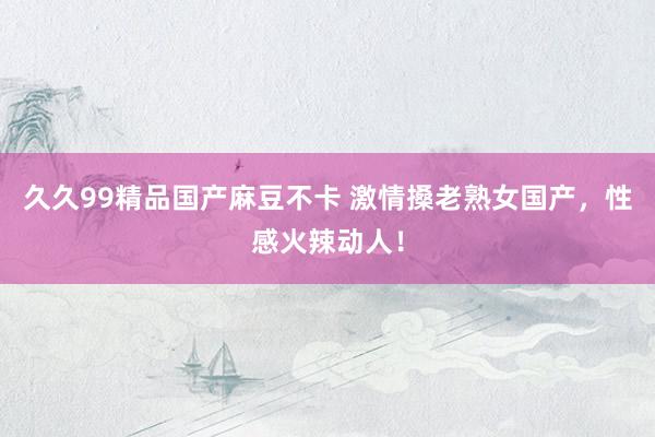 久久99精品国产麻豆不卡 激情搡老熟女国产，性感火辣动人！