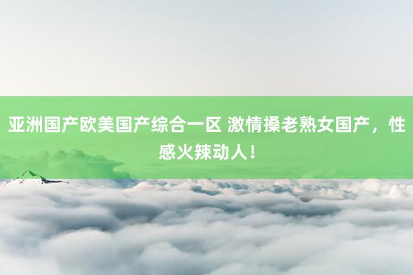 亚洲国产欧美国产综合一区 激情搡老熟女国产，性感火辣动人！