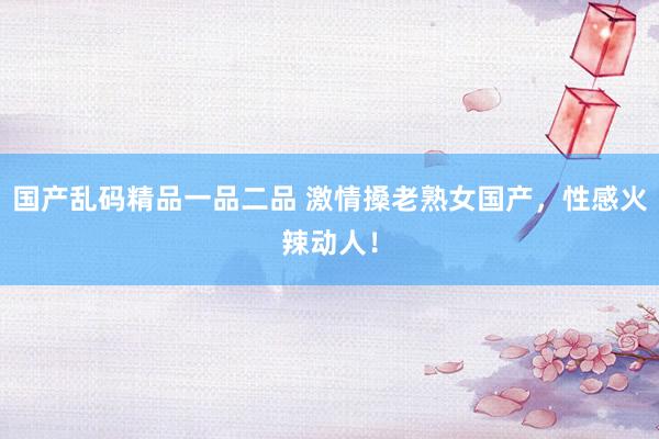 国产乱码精品一品二品 激情搡老熟女国产，性感火辣动人！