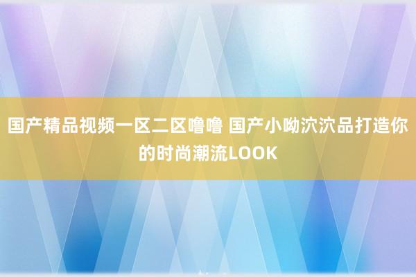 国产精品视频一区二区噜噜 国产小呦泬泬品打造你的时尚潮流LOOK