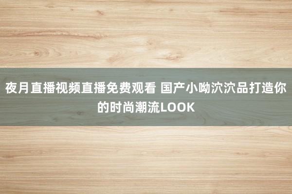 夜月直播视频直播免费观看 国产小呦泬泬品打造你的时尚潮流LOOK