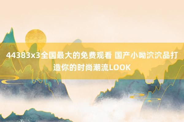 44383x3全国最大的免费观看 国产小呦泬泬品打造你的时尚潮流LOOK