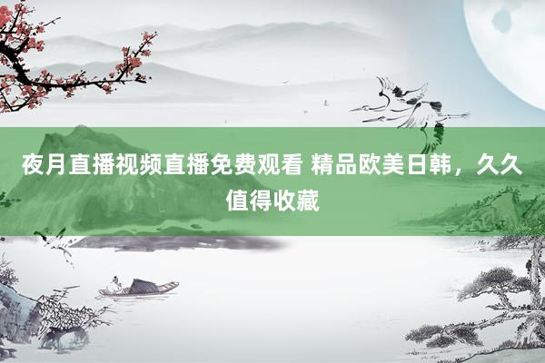 夜月直播视频直播免费观看 精品欧美日韩，久久值得收藏
