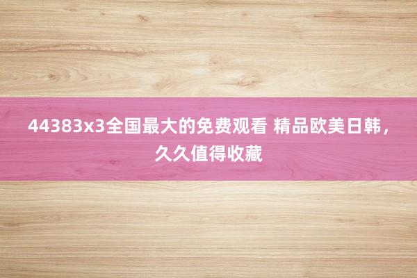 44383x3全国最大的免费观看 精品欧美日韩，久久值得收藏