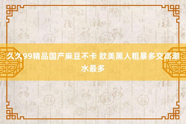 久久99精品国产麻豆不卡 欧美黑人粗暴多交高潮水最多