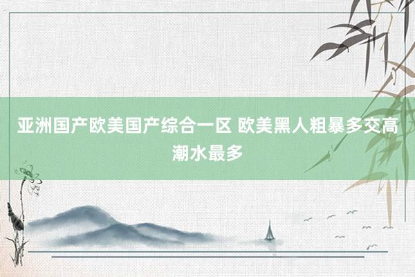亚洲国产欧美国产综合一区 欧美黑人粗暴多交高潮水最多