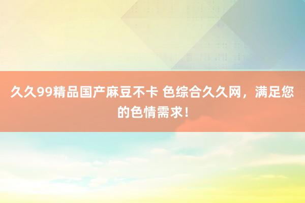 久久99精品国产麻豆不卡 色综合久久网，满足您的色情需求！