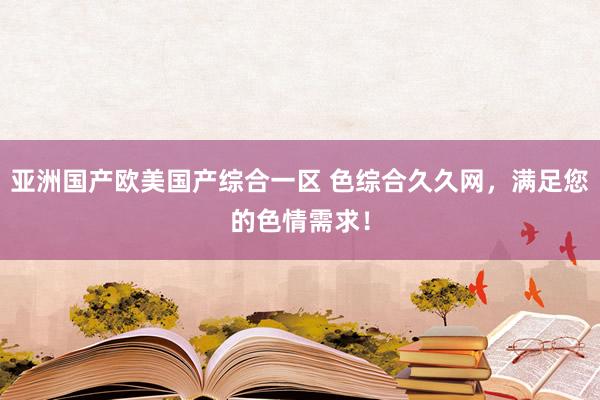 亚洲国产欧美国产综合一区 色综合久久网，满足您的色情需求！
