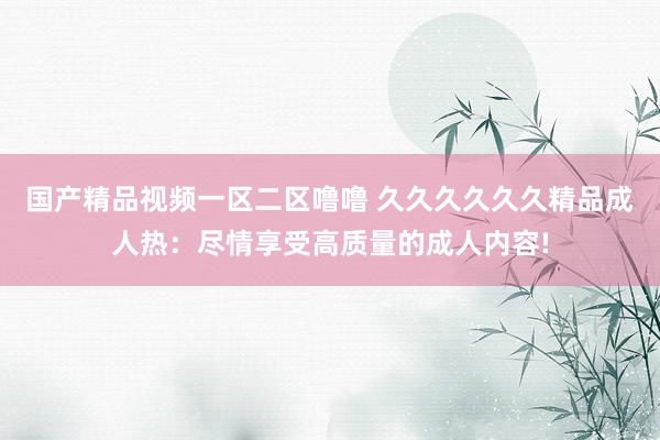 国产精品视频一区二区噜噜 久久久久久久精品成人热：尽情享受高质量的成人内容!