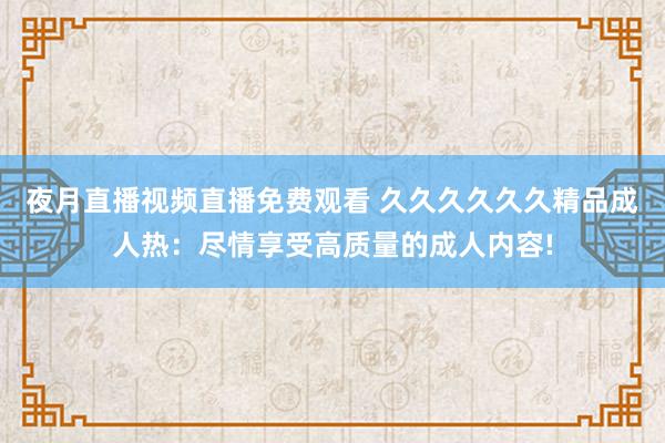 夜月直播视频直播免费观看 久久久久久久精品成人热：尽情享受高质量的成人内容!