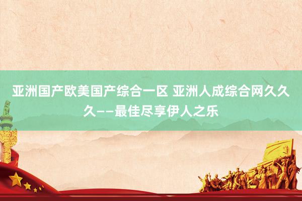 亚洲国产欧美国产综合一区 亚洲人成综合网久久久——最佳尽享伊人之乐