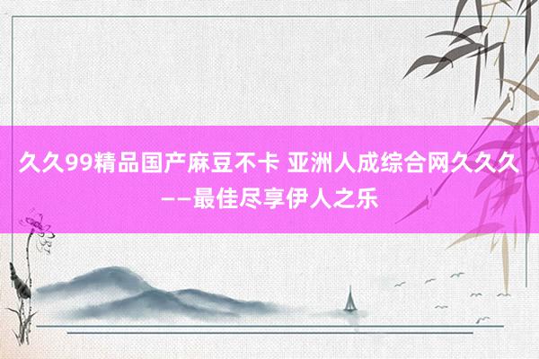 久久99精品国产麻豆不卡 亚洲人成综合网久久久——最佳尽享伊人之乐