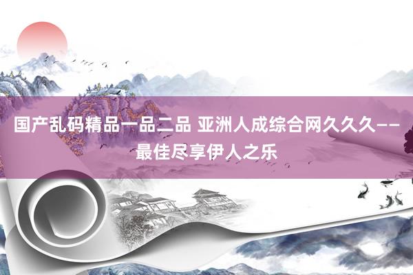 国产乱码精品一品二品 亚洲人成综合网久久久——最佳尽享伊人之乐