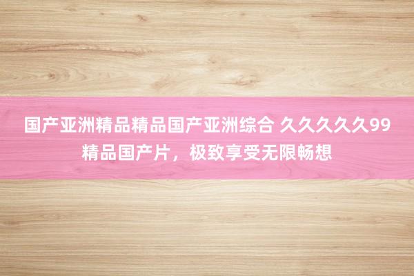 国产亚洲精品精品国产亚洲综合 久久久久久99精品国产片，极致享受无限畅想