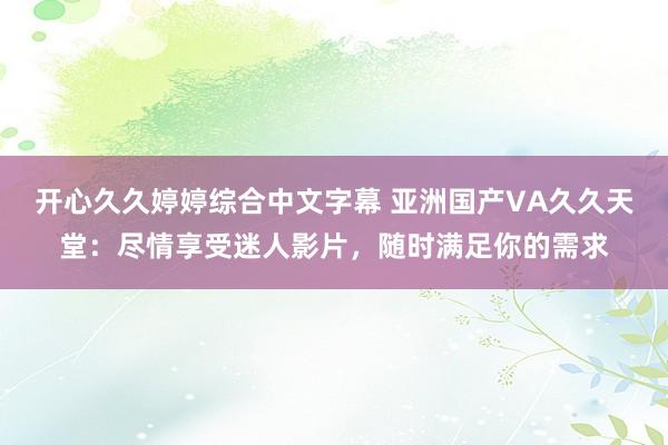 开心久久婷婷综合中文字幕 亚洲国产VA久久天堂：尽情享受迷人影片，随时满足你的需求