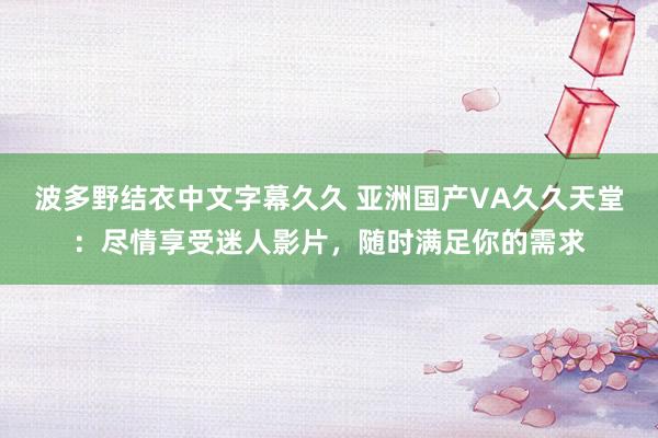波多野结衣中文字幕久久 亚洲国产VA久久天堂：尽情享受迷人影片，随时满足你的需求