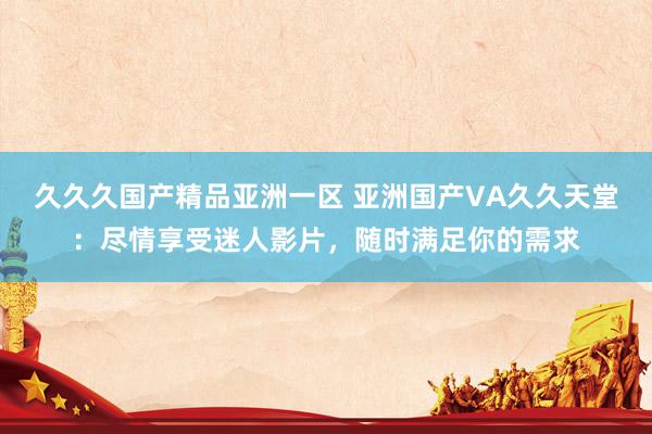 久久久国产精品亚洲一区 亚洲国产VA久久天堂：尽情享受迷人影片，随时满足你的需求