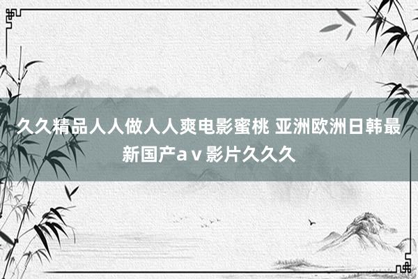 久久精品人人做人人爽电影蜜桃 亚洲欧洲日韩最新国产aⅴ影片久久久